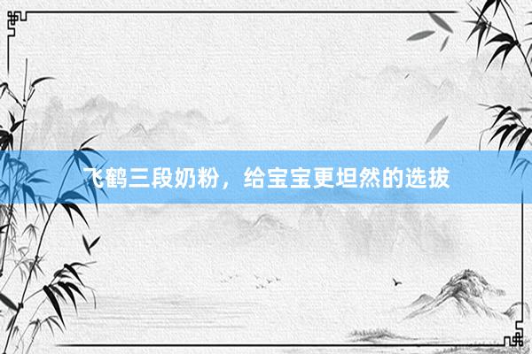 飞鹤三段奶粉，给宝宝更坦然的选拔