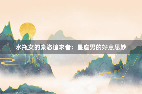 水瓶女的豪恣追求者：星座男的好意思妙
