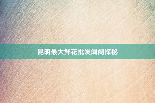 昆明最大鲜花批发阛阓探秘